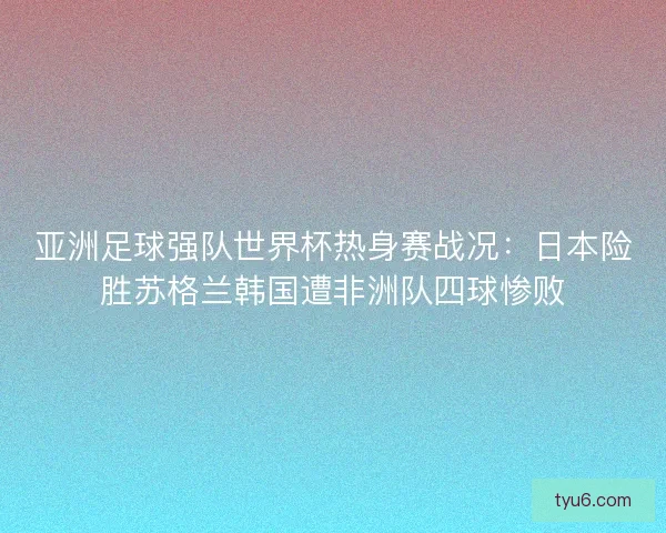 亚洲足球强队世界杯热身赛战况：日本险胜苏格兰韩国遭非洲队四球惨败