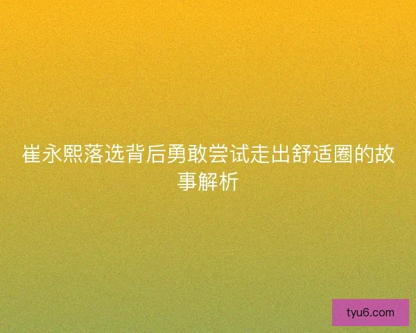 崔永熙落选背后勇敢尝试走出舒适圈的故事解析