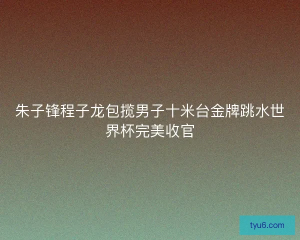 朱子锋程子龙包揽男子十米台金牌跳水世界杯完美收官